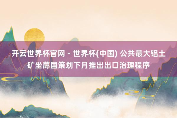 開云世界杯官網 - 世界杯(中國) 公共最大鋁土礦坐蓐國策劃下月推出出口治理程序