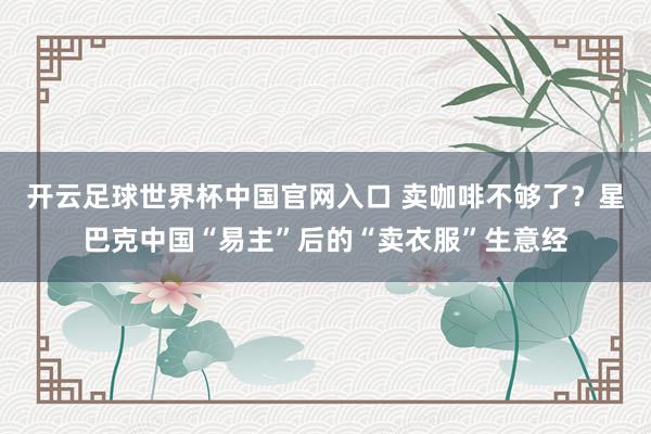 開云足球世界杯中國(guó)官網(wǎng)入口 賣咖啡不夠了？星巴克中國(guó)“易主”后的“賣衣服”生意經(jīng)