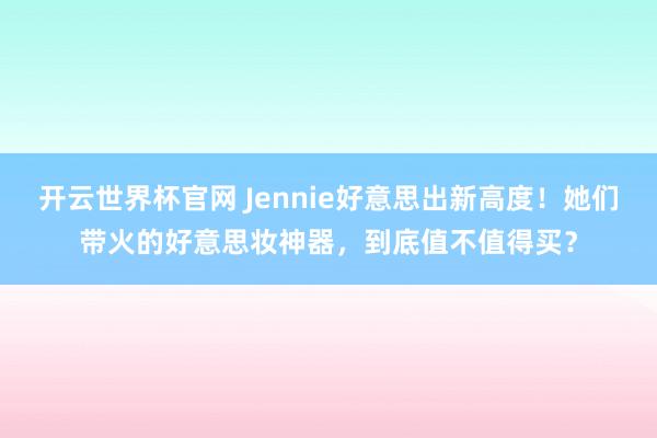 開云世界杯官網 Jennie好意思出新高度！她們帶火的好意思妝神器，到底值不值得買？