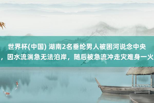 世界杯(中國) 湖南2名垂綸男人被困河說念中央，因水流湍急無法泊岸，隨后被急流沖走災(zāi)難身一火