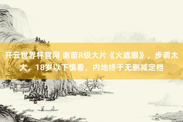開云世界杯官網 謝苗R級大片《火遮眼》，步調太大，18歲以下慎看，內地終于無刪減定檔
