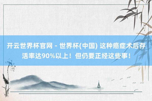 開云世界杯官網(wǎng) - 世界杯(中國) 這種癌癥術后存活率達90%以上！但仍要正經這些事！
