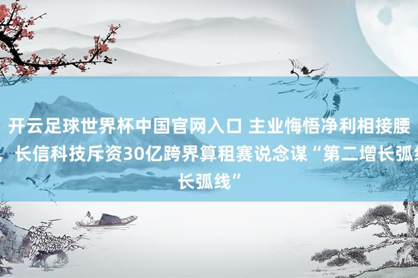 開云足球世界杯中國官網入口 主業悔悟凈利相接腰斬，長信科技斥資30億跨界算租賽說念謀“第二增長弧線”