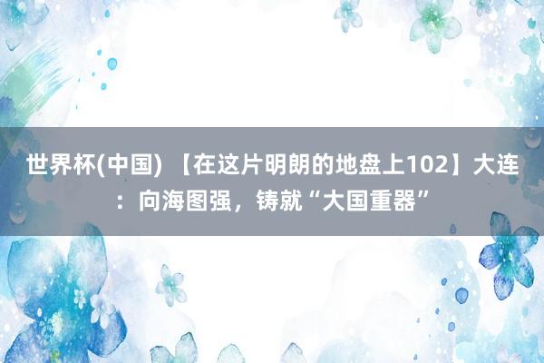 世界杯(中國) 【在這片明朗的地盤上102】大連：向海圖強，鑄就“大國重器”