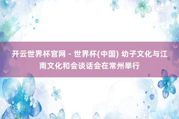 開云世界杯官網 - 世界杯(中國) 幼子文化與江南文化和會談話會在常州舉行