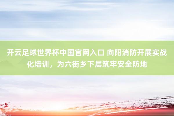 開云足球世界杯中國官網入口 向陽消防開展實戰化培訓，為六街鄉下層筑牢安全防地