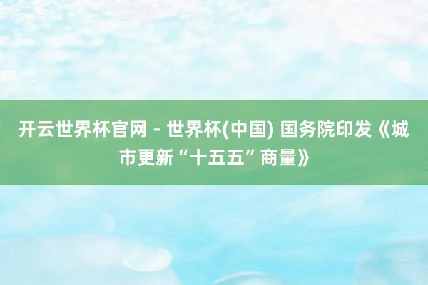 開云世界杯官網(wǎng) - 世界杯(中國) 國務(wù)院印發(fā)《城市更新“十五五”商量》