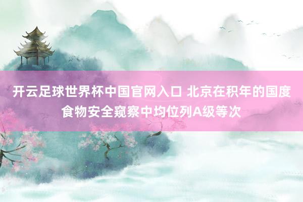 開云足球世界杯中國官網入口 北京在積年的國度食物安全窺察中均位列A級等次