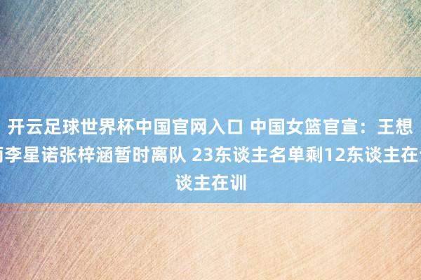 開云足球世界杯中國官網(wǎng)入口 中國女籃官宣:王想雨李星諾張梓涵暫時離隊 23東談主名單剩12東談主在訓