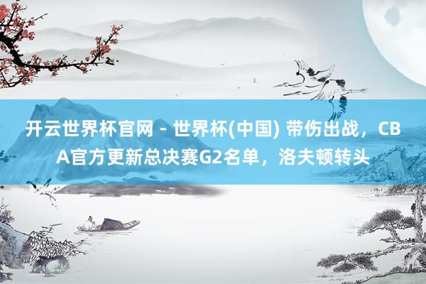 開云世界杯官網(wǎng) - 世界杯(中國) 帶傷出戰(zhàn),CBA官方更新總決賽G2名單,洛夫頓轉(zhuǎn)頭