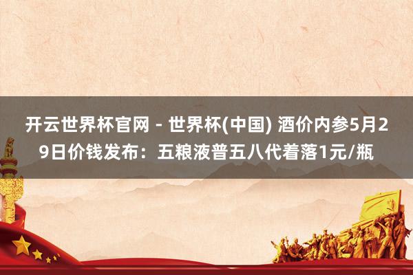開云世界杯官網 - 世界杯(中國) 酒價內參5月29日價錢發(fā)布:五糧液普五八代著落1元/瓶