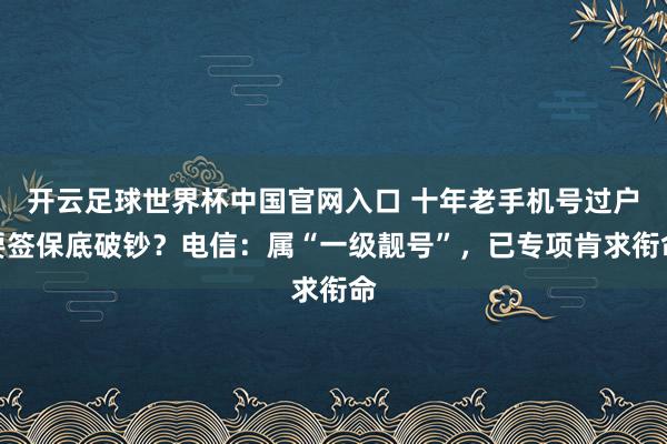 開云足球世界杯中國官網入口 十年老手機號過戶要簽保底破鈔？電信：屬“一級靚號”，已專項肯求銜命