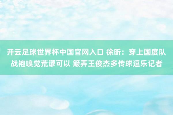 開云足球世界杯中國官網入口 徐昕:穿上國度隊戰袍嗅覺荒謬可以 簸弄王俊杰多傳球逗樂記者
