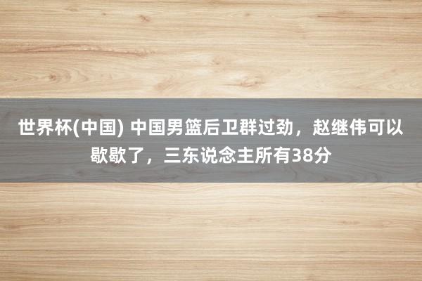 世界杯(中國) 中國男籃后衛(wèi)群過勁，趙繼偉可以歇歇了，三東說念主所有38分