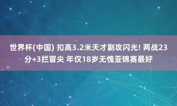 世界杯(中國) 扣高3.2米天才副攻閃光! 兩戰(zhàn)23分+3攔冒尖 年僅18歲無愧亞錦賽最好