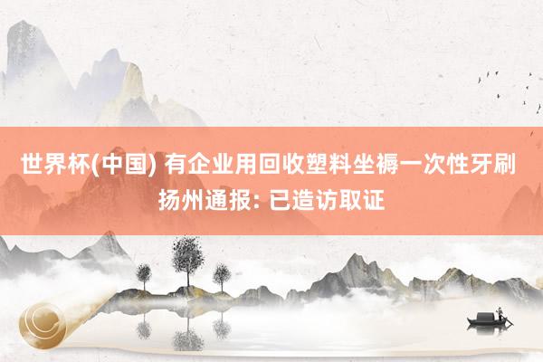 世界杯(中國(guó)) 有企業(yè)用回收塑料坐褥一次性牙刷 揚(yáng)州通報(bào): 已造訪取證