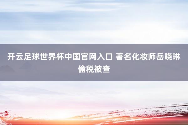 開云足球世界杯中國(guó)官網(wǎng)入口 著名化妝師岳曉琳偷稅被查